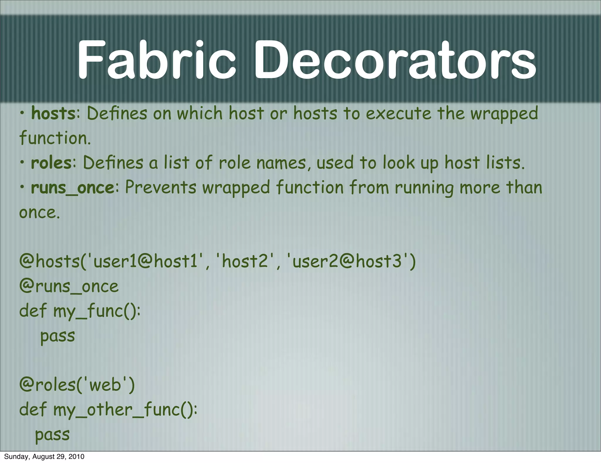 Fabric Decorators
    • hosts: Deﬁnes on which host or hosts to execute the wrapped
    function.
    • roles: Deﬁnes a list of role names, used to look up host lists.
    • runs_once: Prevents wrapped function from running more than
    once.

    @hosts('user1@host1', 'host2', 'user2@host3')
    @runs_once
    def my_func():
      pass

    @roles('web')
    def my_other_func():
      pass
Sunday, August 29, 2010
 