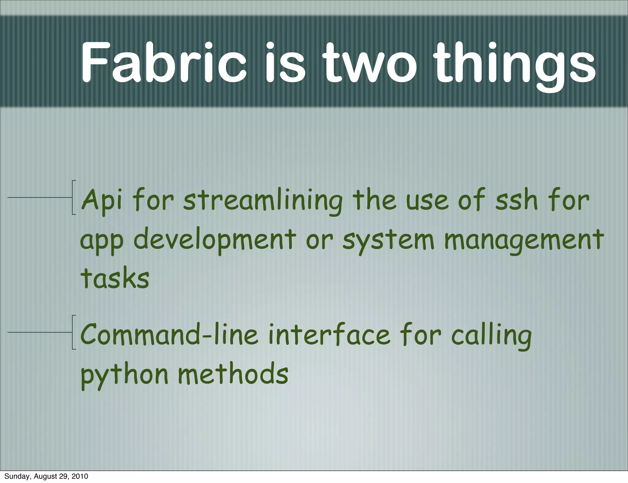 Fabric is two things

                    Api for streamlining the use of ssh for
                    app development or system management
                    tasks

                    Command-line interface for calling
                    python methods


Sunday, August 29, 2010
 