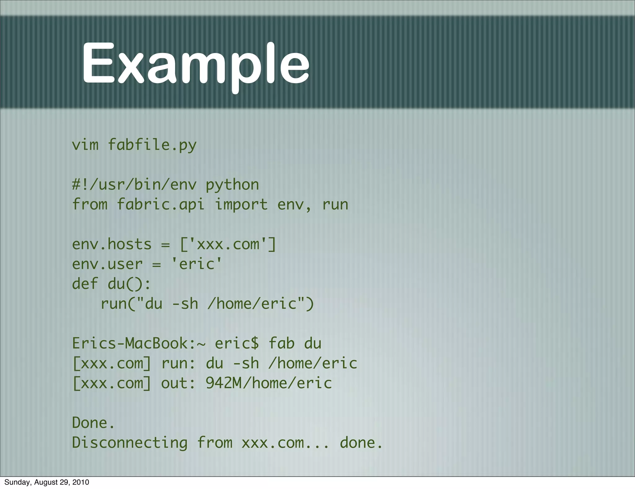 Example
                  vim fabfile.py

                  #!/usr/bin/env python
                  from fabric.api import env, run

                  env.hosts = ['xxx.com']
                  env.user = 'eric'
                  def du():
                  	 run("du -sh /home/eric")

                  Erics-MacBook:~ eric$ fab du
                  [xxx.com] run: du -sh /home/eric
                  [xxx.com] out: 942M	
                                     /home/eric

                  Done.
                  Disconnecting from xxx.com... done.

Sunday, August 29, 2010
 