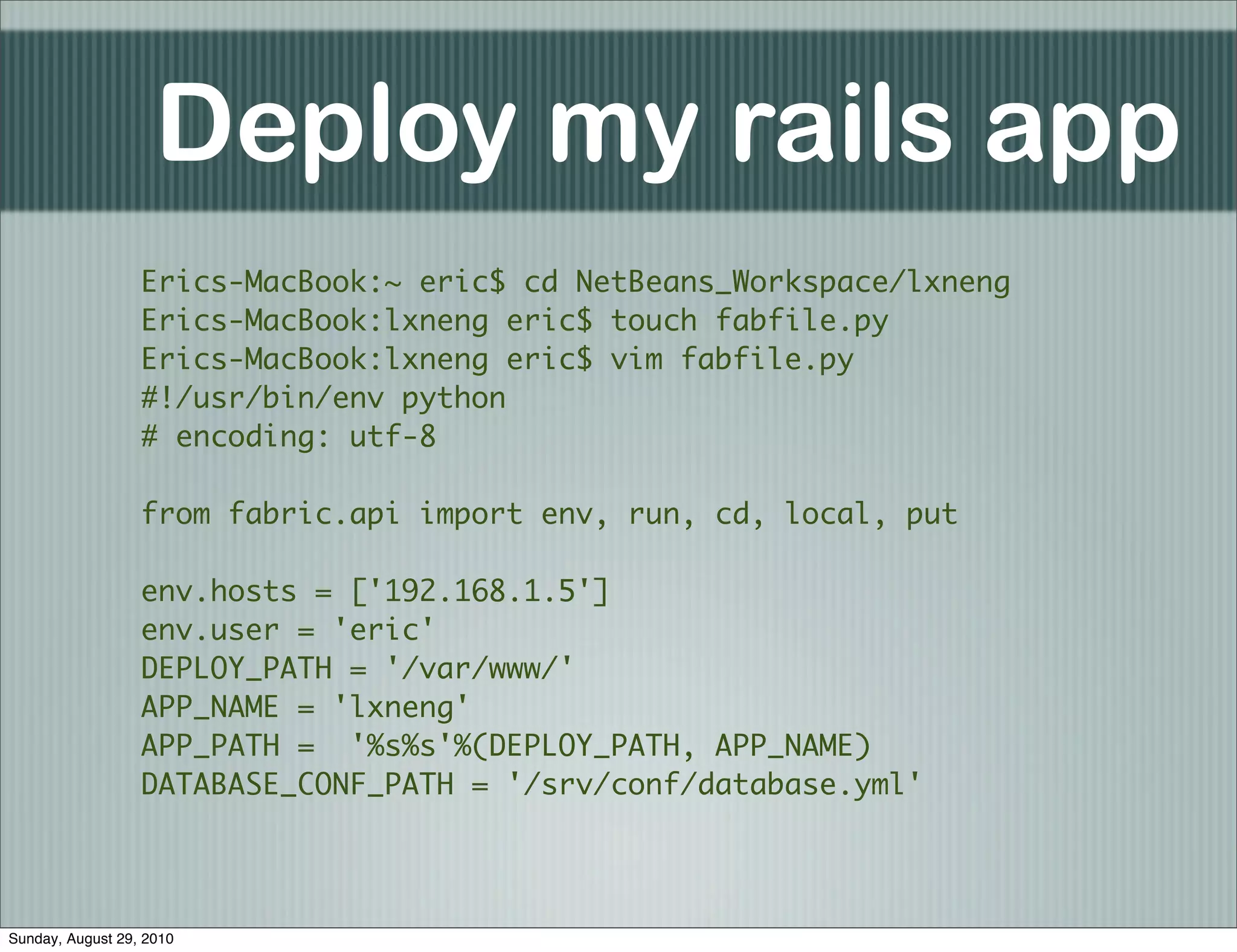 Deploy my rails app
                  Erics-MacBook:~ eric$ cd NetBeans_Workspace/lxneng
                  Erics-MacBook:lxneng eric$ touch fabfile.py
                  Erics-MacBook:lxneng eric$ vim fabfile.py
                  #!/usr/bin/env python
                  # encoding: utf-8

                  from fabric.api import env, run, cd, local, put

                  env.hosts = ['192.168.1.5']
                  env.user = 'eric'
                  DEPLOY_PATH = '/var/www/'
                  APP_NAME = 'lxneng'
                  APP_PATH = '%s%s'%(DEPLOY_PATH, APP_NAME)
                  DATABASE_CONF_PATH = '/srv/conf/database.yml'




Sunday, August 29, 2010
 