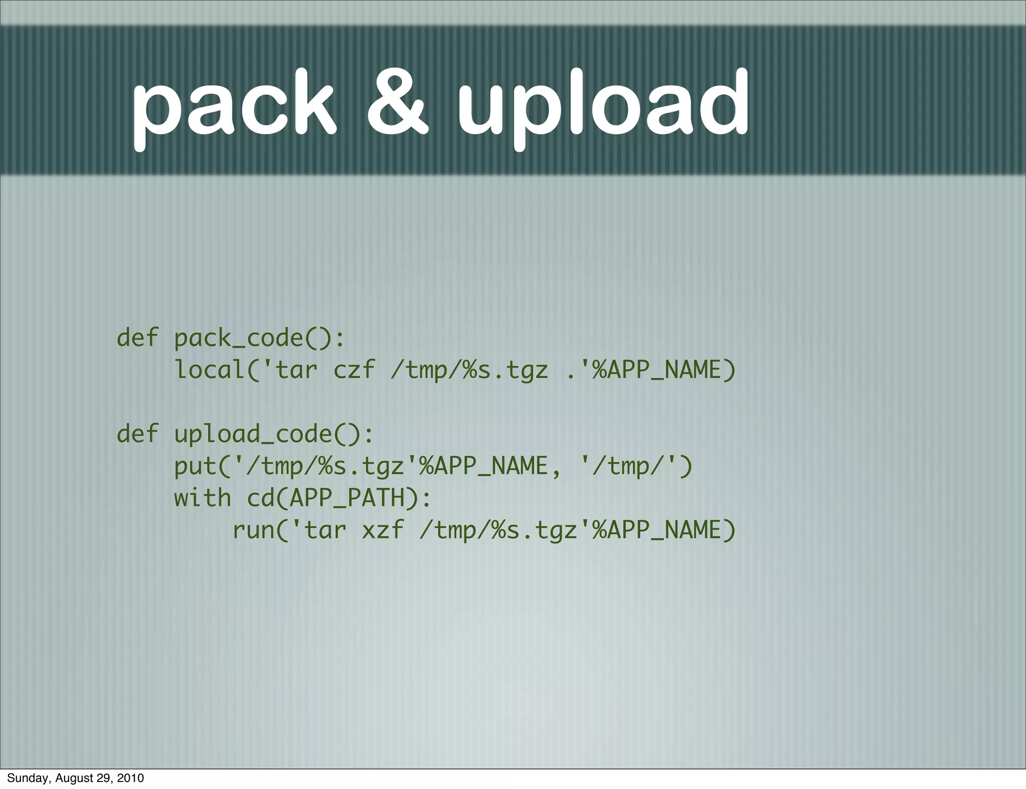 pack & upload

                  def pack_code():
                      local('tar czf /tmp/%s.tgz .'%APP_NAME)

                  def upload_code():
                      put('/tmp/%s.tgz'%APP_NAME, '/tmp/')
                      with cd(APP_PATH):
                          run('tar xzf /tmp/%s.tgz'%APP_NAME)




Sunday, August 29, 2010
 