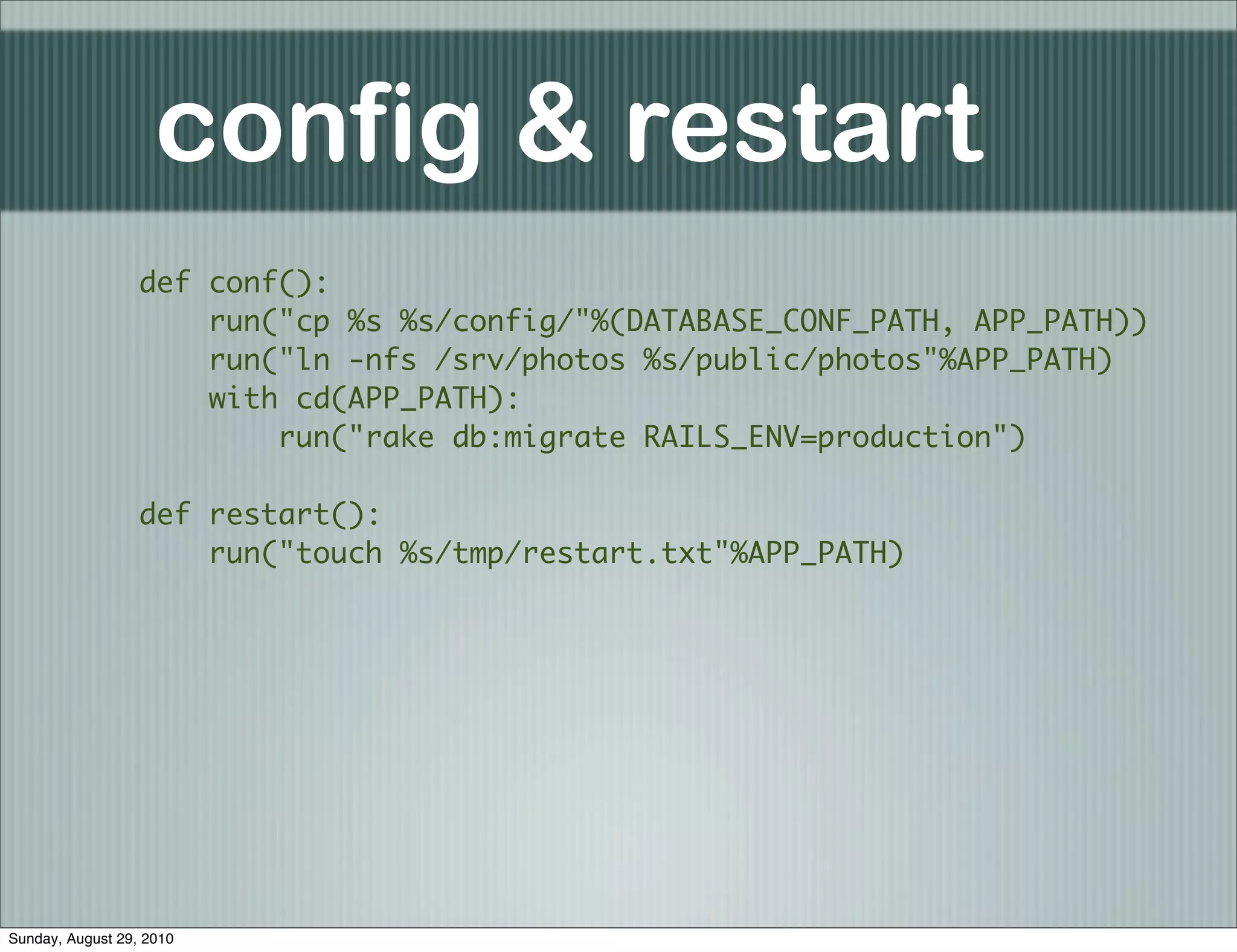 config & restart
                  def conf():
                      run("cp %s %s/config/"%(DATABASE_CONF_PATH, APP_PATH))
                      run("ln -nfs /srv/photos %s/public/photos"%APP_PATH)
                      with cd(APP_PATH):
                          run("rake db:migrate RAILS_ENV=production")

                  def restart():
                      run("touch %s/tmp/restart.txt"%APP_PATH)




Sunday, August 29, 2010
 
