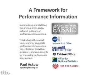 A Framework for Performance Information Summarising and distilling the original cross-sector national guidance on performance information. This includes the overall framework for corporate performance information, the criteria for individual measures, and components for managing performance information. Paul Askew speakingdata.org.uk 