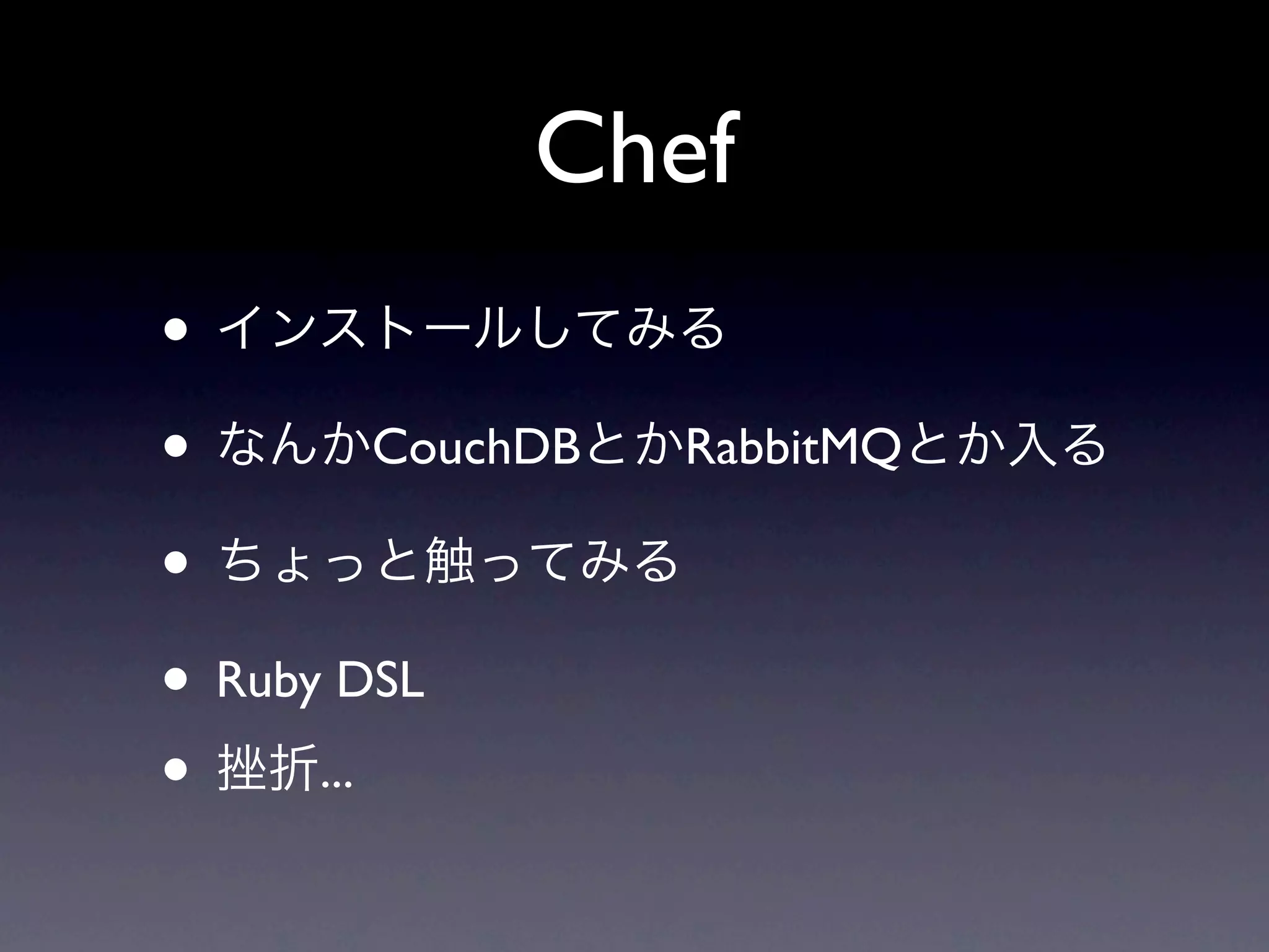 Chef
• インストールしてみる
• なんかCouchDBとかRabbitMQとか入る
• ちょっと触ってみる
• Ruby DSL
• 挫折...
 