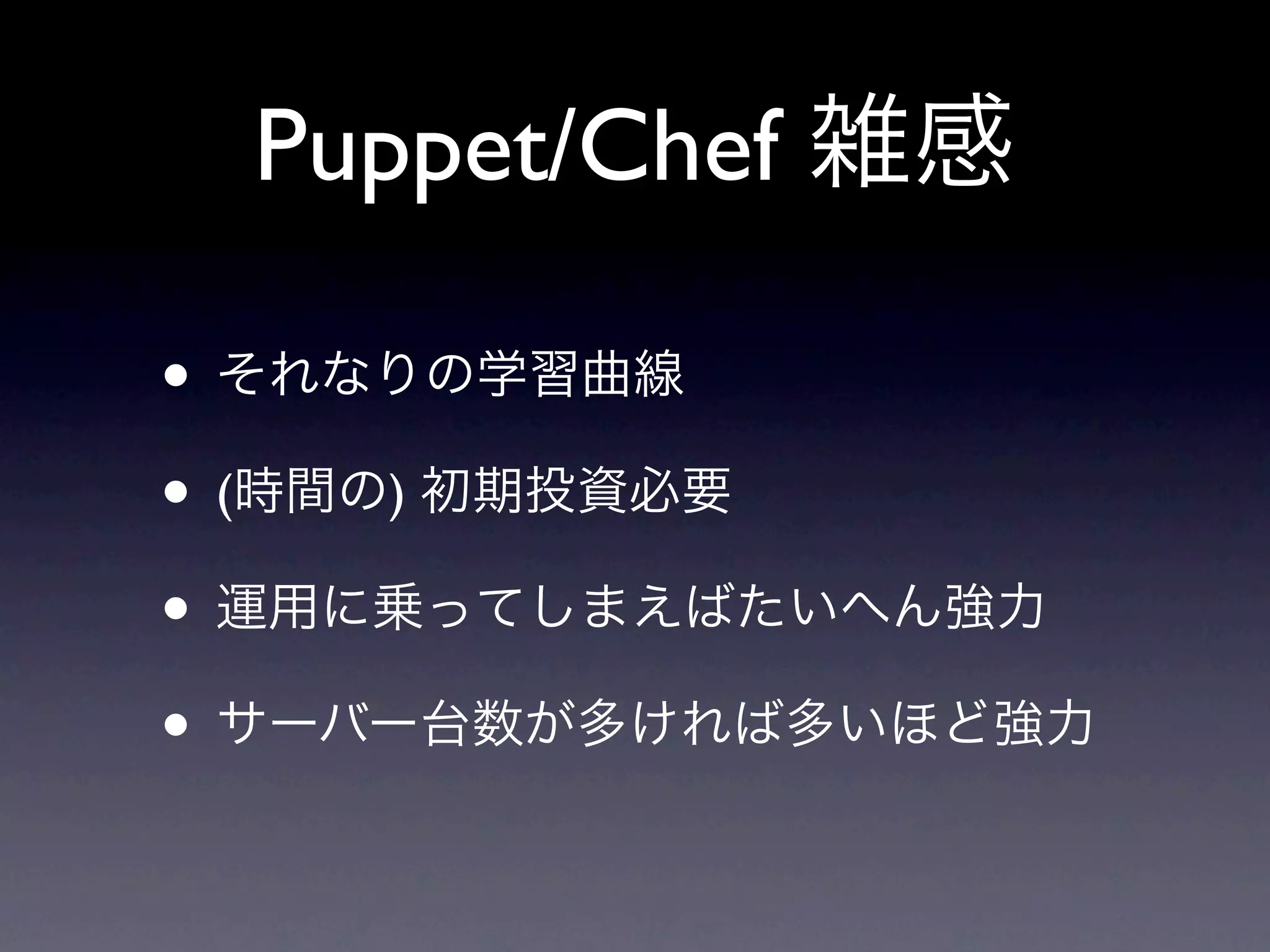 Puppet/Chef 雑感

• それなりの学習曲線
• (時間の) 初期投資必要
• 運用に乗ってしまえばたいへん強力
• サーバー台数が多ければ多いほど強力
 