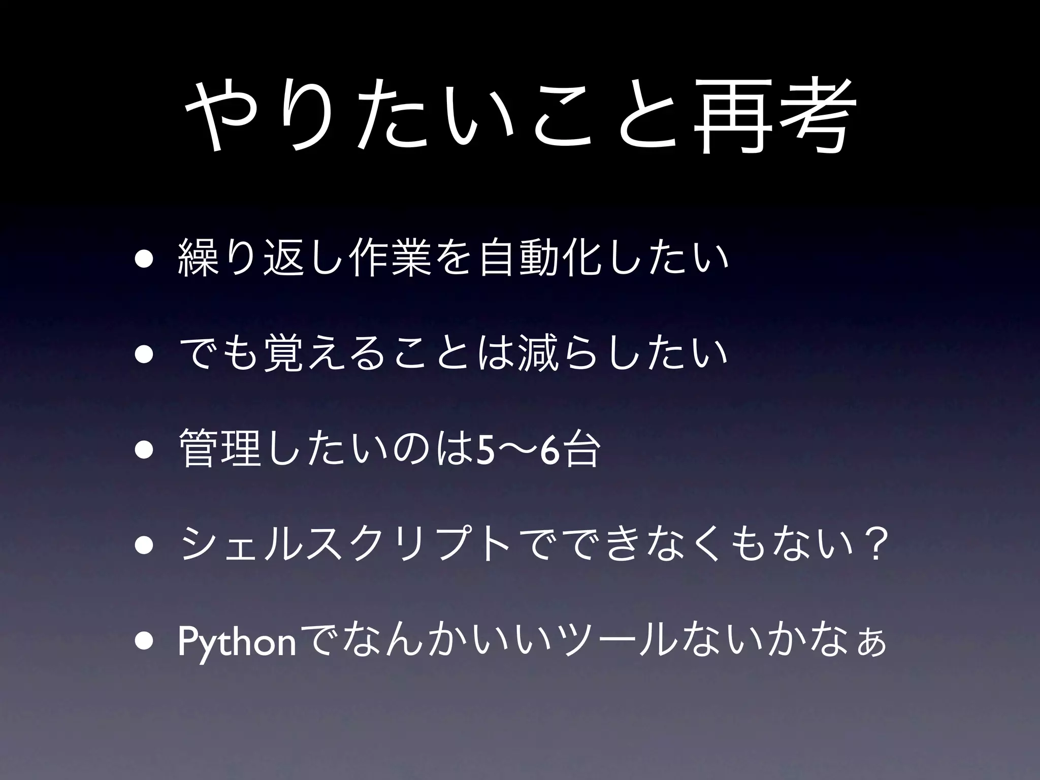 やりたいこと再考
• 繰り返し作業を自動化したい
• でも覚えることは減らしたい
• 管理したいのは5∼6台
• シェルスクリプトでできなくもない？
• Pythonでなんかいいツールないかなぁ
 