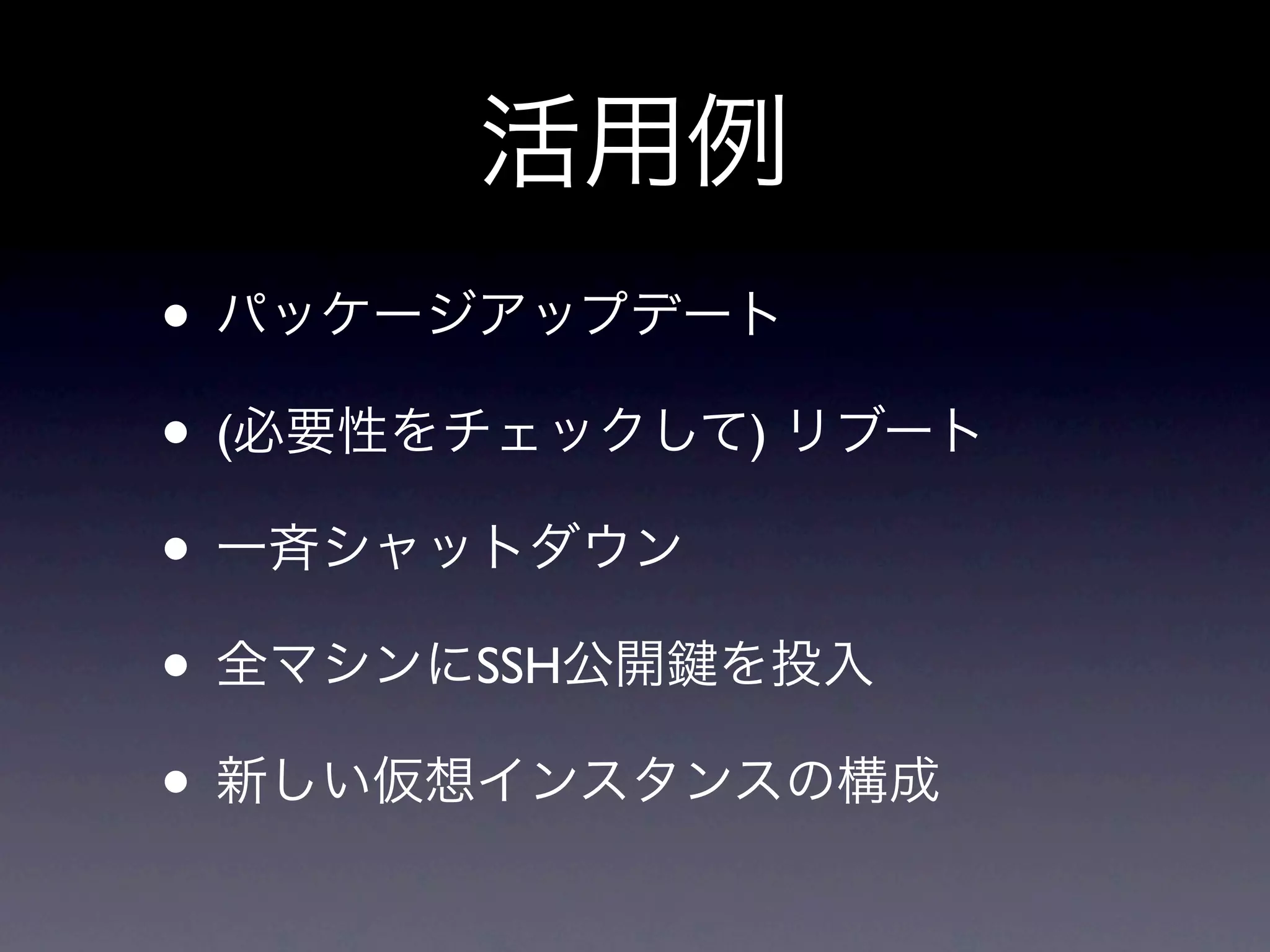 活用例
• パッケージアップデート
• (必要性をチェックして) リブート
• 一斉シャットダウン
• 全マシンにSSH公開 を投入
• 新しい仮想インスタンスの構成
 
