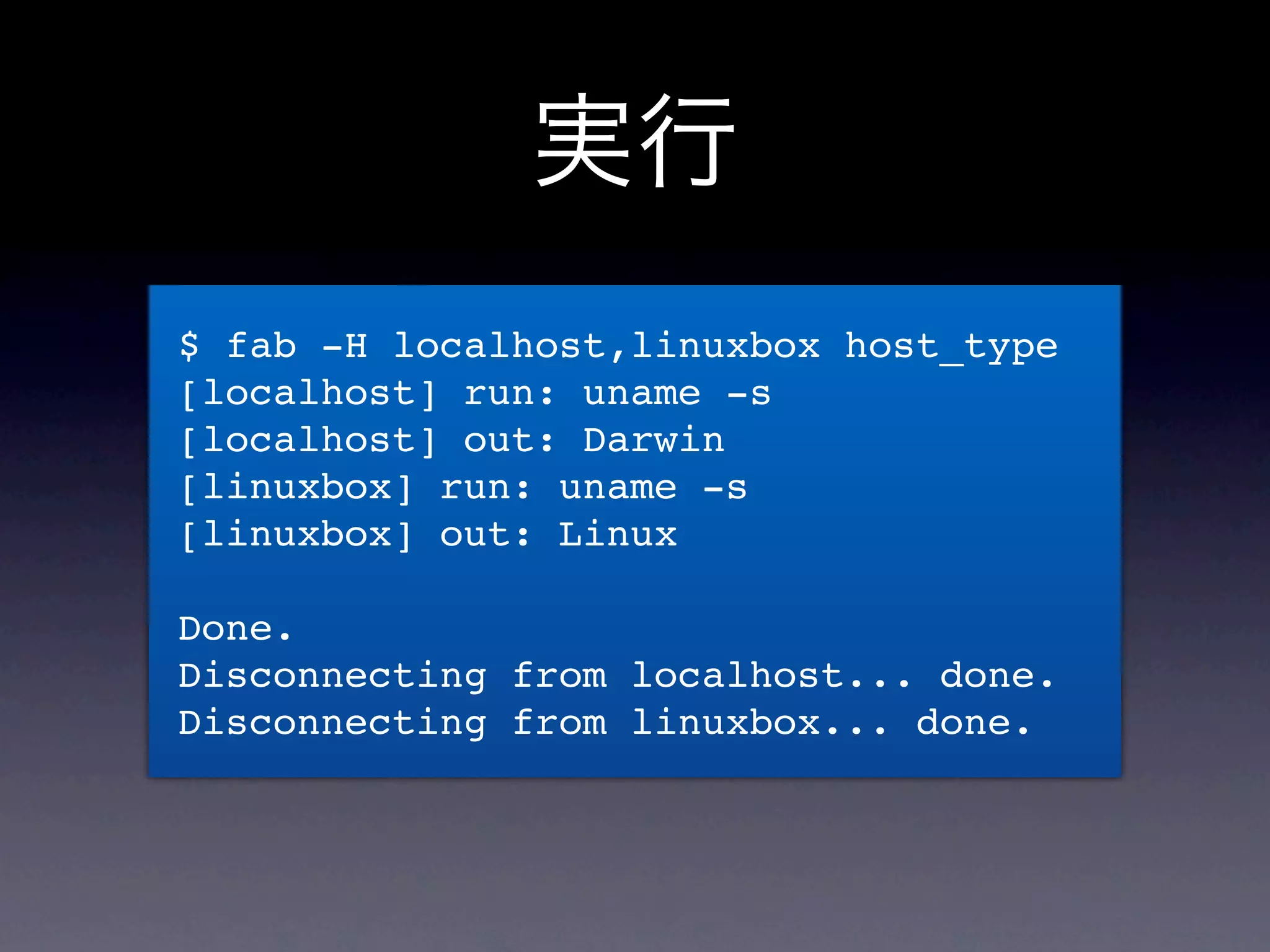 実行
$ fab -H localhost,linuxbox host_type
[localhost] run: uname -s
[localhost] out: Darwin
[linuxbox] run: uname -s
[linuxbox] out: Linux

Done.
Disconnecting from localhost... done.
Disconnecting from linuxbox... done.
 