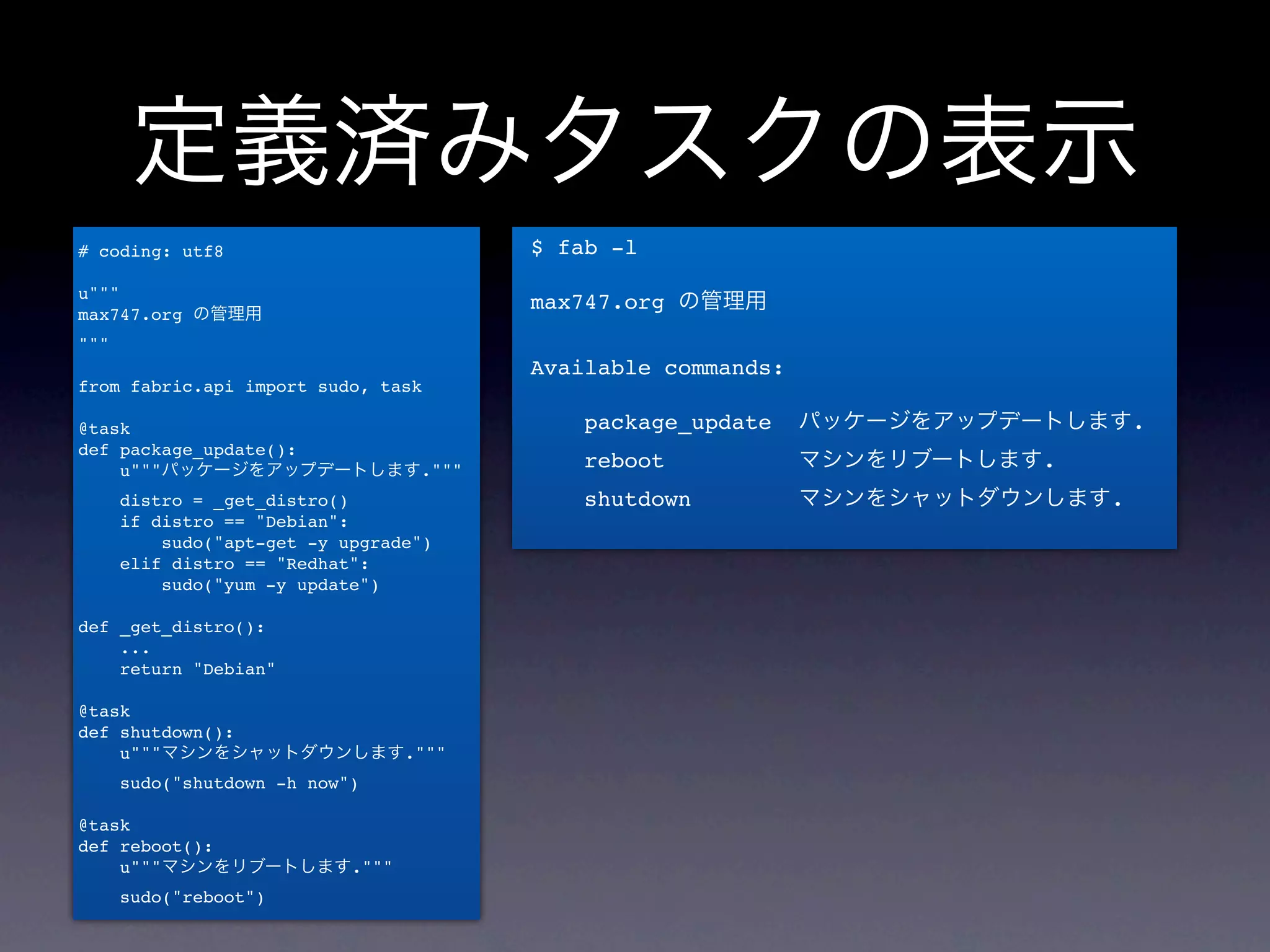 定義済みタスクの表示
# coding: utf8                         $ fab -l

u"""
                                       max747.org の管理用
max747.org の管理用
"""
                                       Available commands:
from fabric.api import sudo, task

@task                                      package_update    パッケージをアップデートします.
def package_update():
    u"""パッケージをアップデートします."""                reboot            マシンをリブートします.
      distro = _get_distro()               shutdown          マシンをシャットダウンします.
      if distro == "Debian":
          sudo("apt-get -y upgrade")
      elif distro == "Redhat":
          sudo("yum -y update")

def _get_distro():
    ...
    return "Debian"

@task
def shutdown():
    u"""マシンをシャットダウンします."""
      sudo("shutdown -h now")

@task
def reboot():
    u"""マシンをリブートします."""
      sudo("reboot")
 