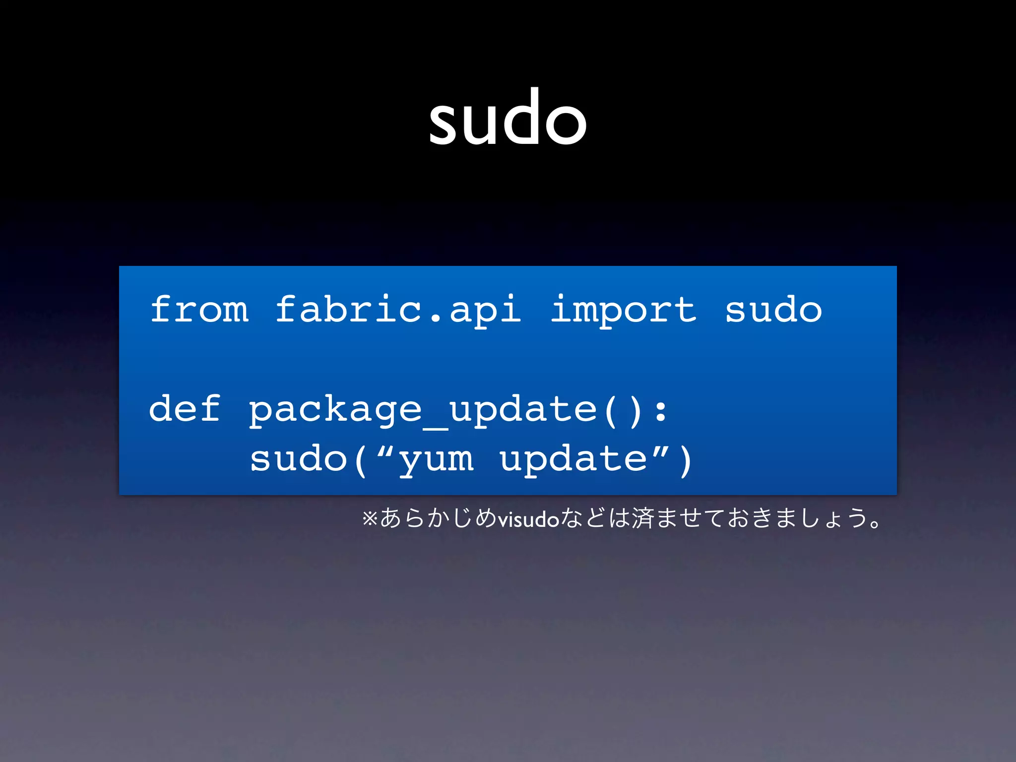 sudo

from fabric.api import sudo

def package_update():
    sudo(“yum update”)
        ※あらかじめvisudoなどは済ませておきましょう。
 