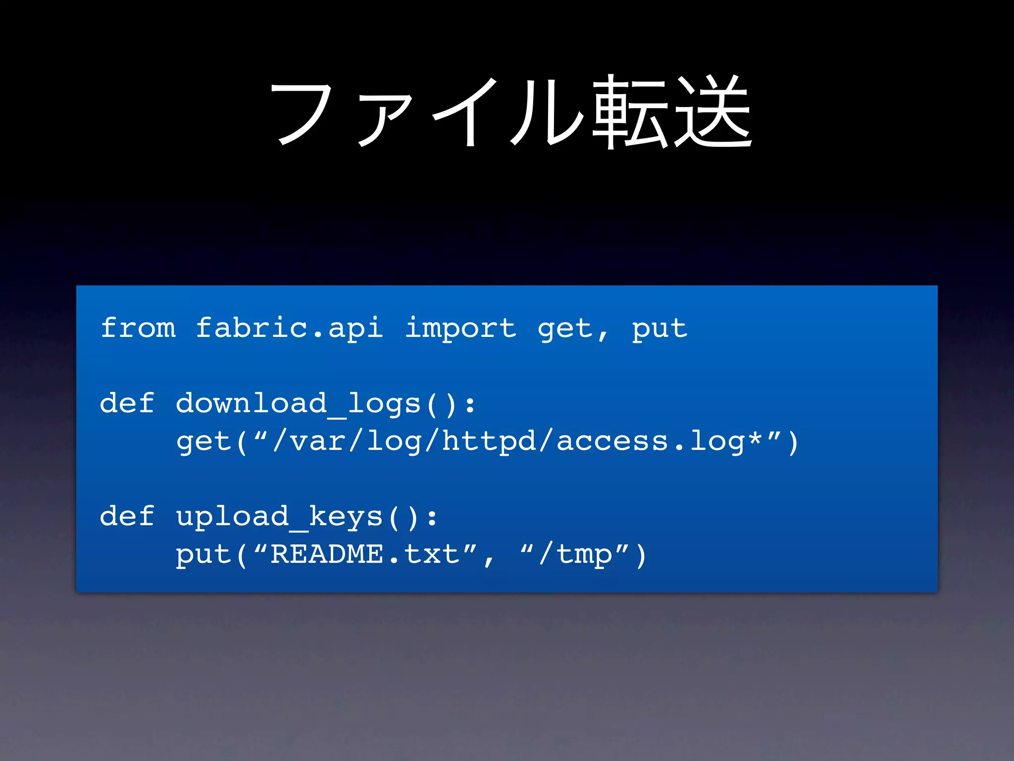 ファイル転送

from fabric.api import get, put

def download_logs():
    get(“/var/log/httpd/access.log*”)

def upload_keys():
    put(“README.txt”, “/tmp”)
 