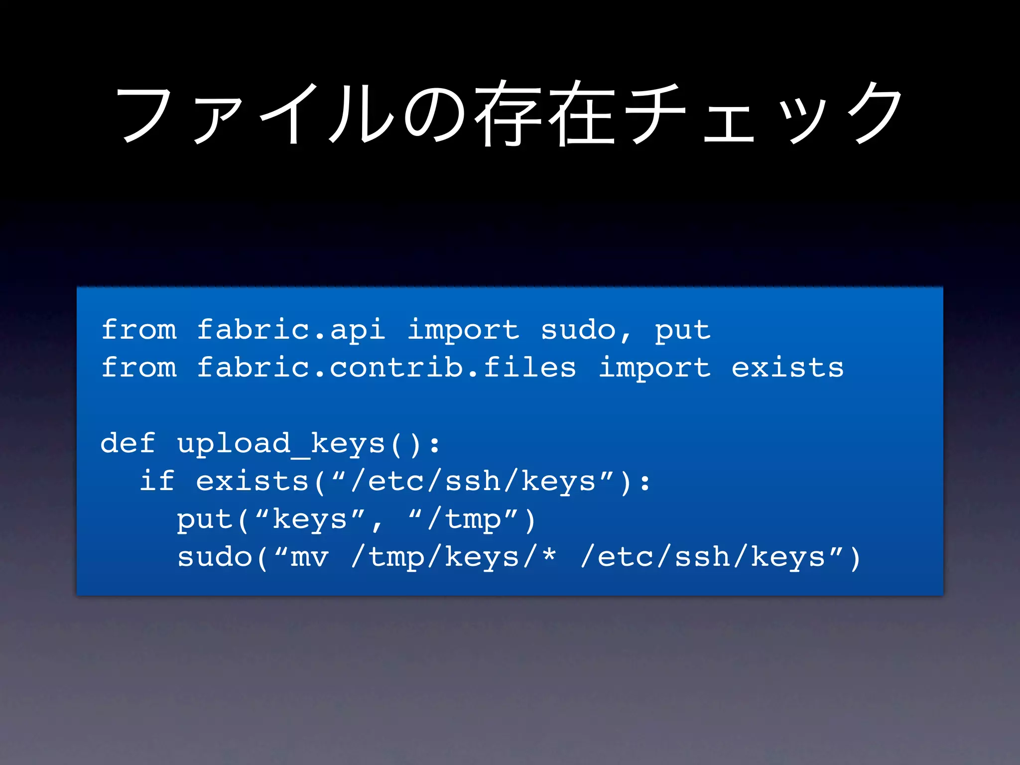 ファイルの存在チェック

from fabric.api import sudo, put
from fabric.contrib.files import exists

def upload_keys():
  if exists(“/etc/ssh/keys”):
    put(“keys”, “/tmp”)
    sudo(“mv /tmp/keys/* /etc/ssh/keys”)
 