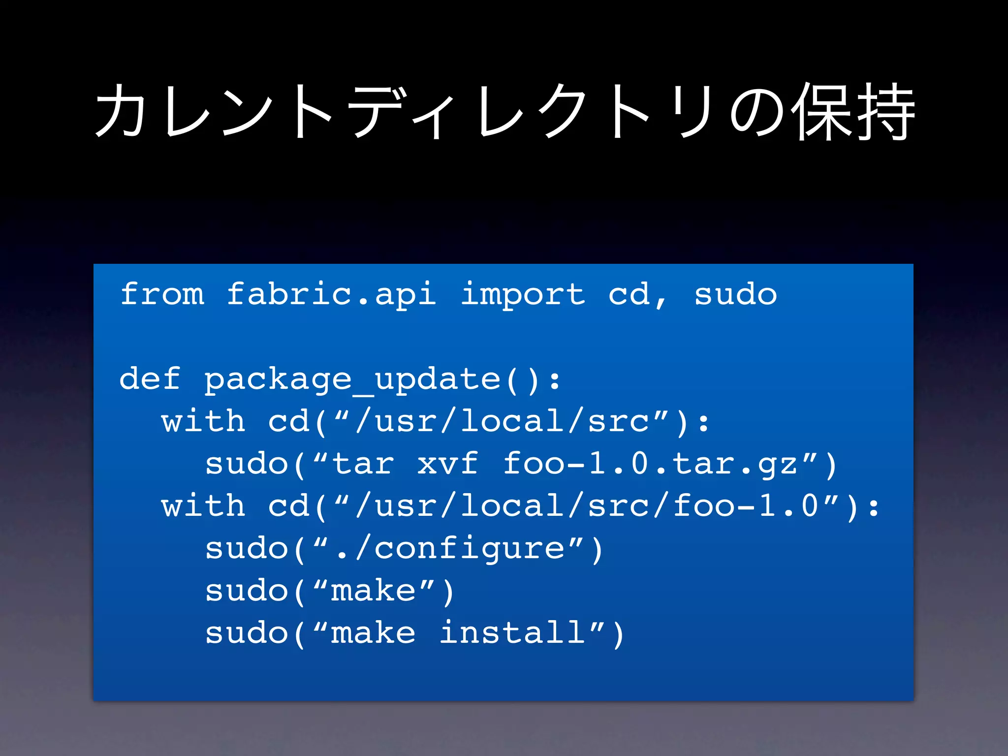 カレントディレクトリの保持

from fabric.api import cd, sudo

def package_update():
  with cd(“/usr/local/src”):
    sudo(“tar xvf foo-1.0.tar.gz”)
  with cd(“/usr/local/src/foo-1.0”):
    sudo(“./configure”)
    sudo(“make”)
    sudo(“make install”)
 