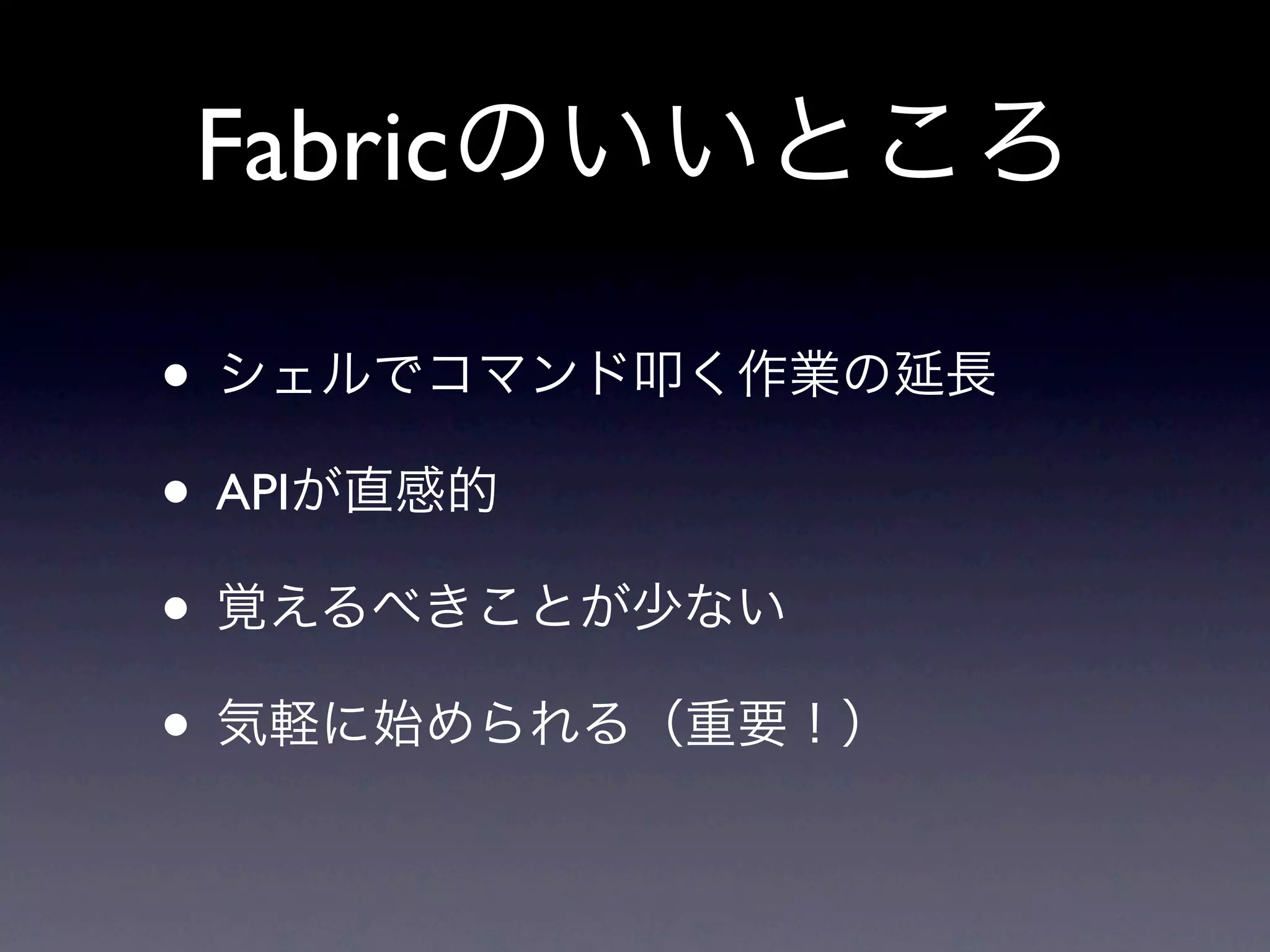 Fabricのいいところ

• シェルでコマンド叩く作業の延長
• APIが直感的
• 覚えるべきことが少ない
• 気軽に始められる（重要！）
 