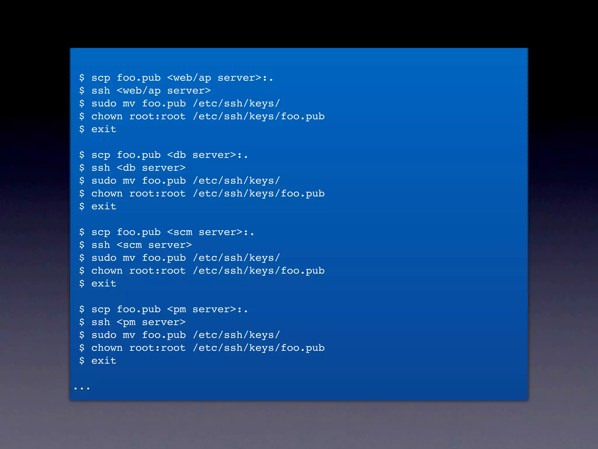 $    scp foo.pub <web/ap server>:.
 $    ssh <web/ap server>
 $    sudo mv foo.pub /etc/ssh/keys/
 $    chown root:root /etc/ssh/keys/foo.pub
 $    exit



• ssh serverA
 $    scp foo.pub <db server>:.
 $    ssh <db server>
 $    sudo mv foo.pub /etc/ssh/keys/


• sudo yum update
 $    chown root:root /etc/ssh/keys/foo.pub
 $    exit

 $    scp foo.pub <scm server>:.


• お茶を飲んで待つ
 $
 $
 $
 $
      ssh <scm server>
      sudo mv foo.pub /etc/ssh/keys/
      chown root:root /etc/ssh/keys/foo.pub
      exit


• exit
 $
 $
      scp foo.pub <pm server>:.
      ssh <pm server>


• 以下5回繰り返し
 $    sudo mv foo.pub /etc/ssh/keys/
 $    chown root:root /etc/ssh/keys/foo.pub
 $    exit

...
 