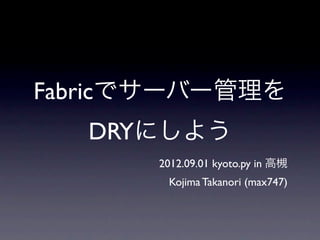 Fabricでサーバー管理を
   DRYにしよう
      2012.09.01 kyoto.py in 高槻
       Kojima Takanori (max747)
 