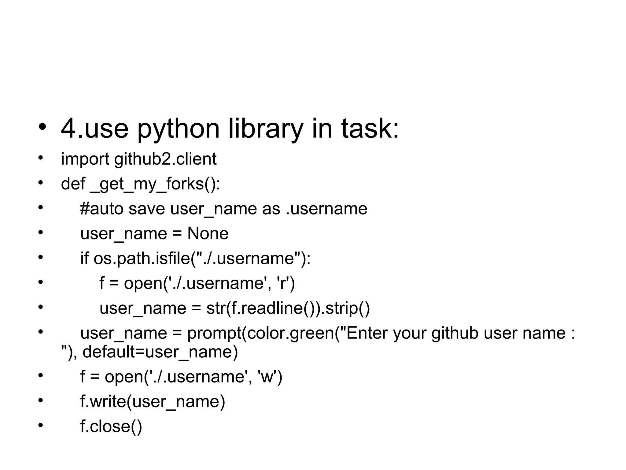 • 4.use python library in task:
• import github2.client
• def _get_my_forks():
• #auto save user_name as .username
• user_name = None
• if os.path.isfile("./.username"):
• f = open('./.username', 'r')
• user_name = str(f.readline()).strip()
• user_name = prompt(color.green("Enter your github user name :
"), default=user_name)
• f = open('./.username', 'w')
• f.write(user_name)
• f.close()
 