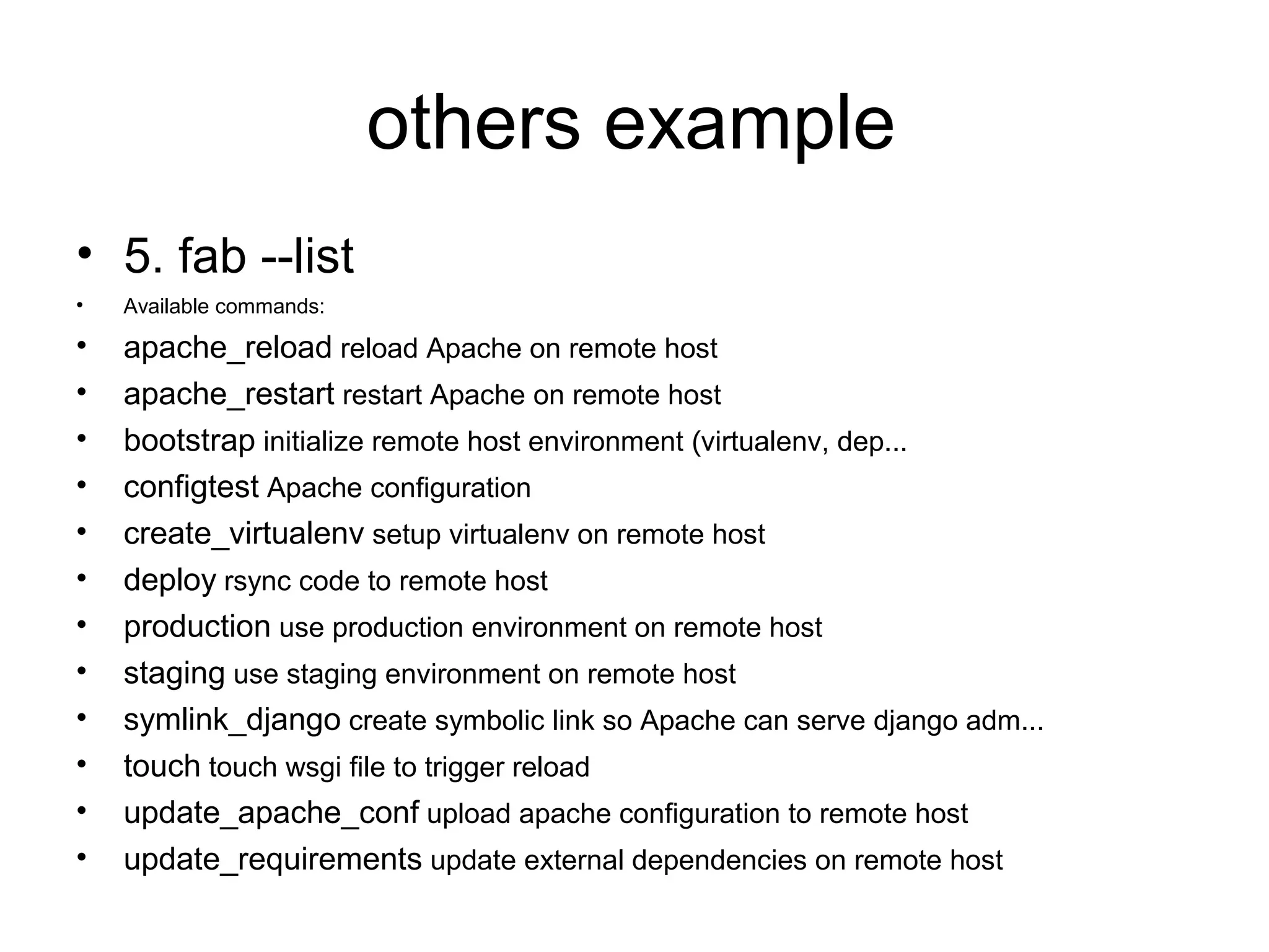 others example
• 5. fab --list
• Available commands:
• apache_reload reload Apache on remote host
• apache_restart restart Apache on remote host
• bootstrap initialize remote host environment (virtualenv, dep...
• configtest Apache configuration
• create_virtualenv setup virtualenv on remote host
• deploy rsync code to remote host
• production use production environment on remote host
• staging use staging environment on remote host
• symlink_django create symbolic link so Apache can serve django adm...
• touch touch wsgi file to trigger reload
• update_apache_conf upload apache configuration to remote host
• update_requirements update external dependencies on remote host
 