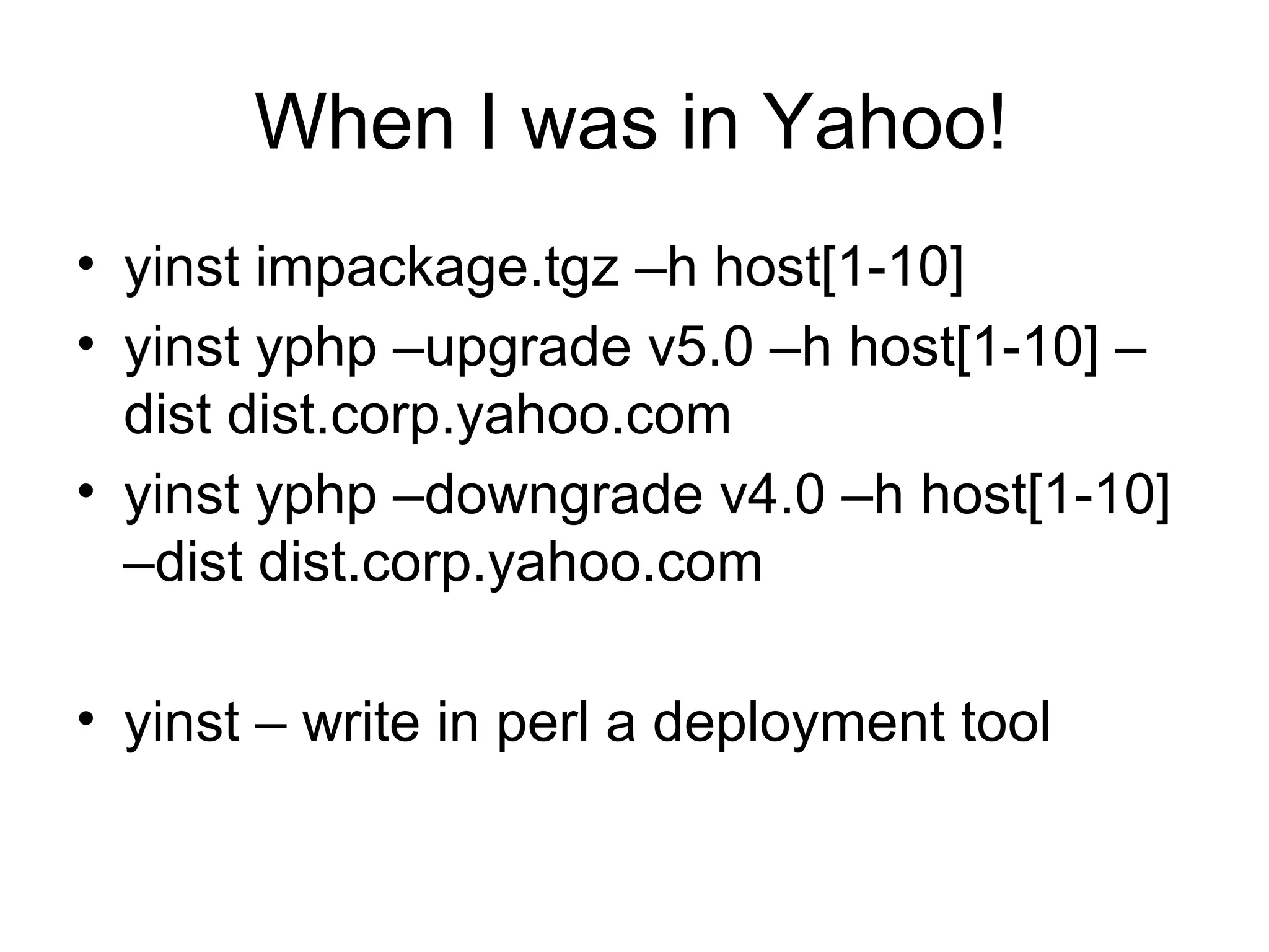 When I was in Yahoo!
• yinst impackage.tgz –h host[1-10]
• yinst yphp –upgrade v5.0 –h host[1-10] –
dist dist.corp.yahoo.com
• yinst yphp –downgrade v4.0 –h host[1-10]
–dist dist.corp.yahoo.com
• yinst – write in perl a deployment tool
 
