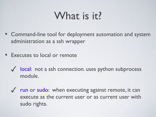What is it?
• Command-line tool for deployment automation and system
administration as a ssh wrapper
• Executes to local or remote
✓ local: not a ssh connection. uses python subprocess
module.
✓ run or sudo: when executing against remote, it can
execute as the current user or as current user with
sudo rights.
 
