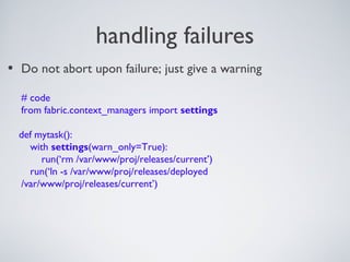 handling failures
• Do not abort upon failure; just give a warning
# code
from fabric.context_managers import settings
def mytask():
with settings(warn_only=True):
run(‘rm /var/www/proj/releases/current’)
run(‘ln -s /var/www/proj/releases/deployed
/var/www/proj/releases/current’)
 
