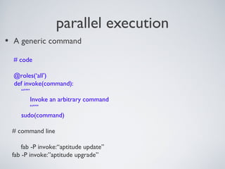 parallel execution
• A generic command
# code
@roles(‘all’)
def invoke(command):
“””
Invoke an arbitrary command
“””
sudo(command)
# command line
fab -P invoke:“aptitude update”
fab -P invoke:”aptitude upgrade”
 