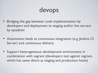 devops
• Bridging the gap between code implementation by
developers and deployment to staging and/or live servers
by sysadmin
• Automation leads to continuous integration (e.g. Jenkins CI
Server) and continuous delivery
• Support heterogeneous development environment in
combination with vagrant (developers test against vagrant,
which has same distro as staging and production hosts)
 