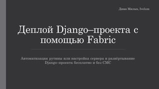 Деплой Django–проекта с
помощью Fabric
Автоматизация рутины или настройка сервера и развёртывание
Django–проекта бесплатно и без СМС
Дима Милых, Ivelum
 