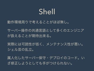 Shell
動作環境周りで考えることがほぼ無し。
サーバー操作の共通言語として多くのエンジニア
が扱えることが期待出来る。
実際には可読性が低く、メンテナンス性が悪い。
シェル芸の乱立。
属人化したサーバー保守・デプロイのコード。い
ざ修正しようとしても手がつけられない。
 