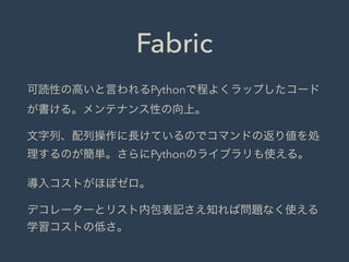 Fabric
可読性の高いと言われるPythonで程よくラップしたコード
が書ける。メンテナンス性の向上。
文字列、配列操作に長けているのでコマンドの返り値を処
理するのが簡単。さらにPythonのライブラリも使える。
導入コストがほぼゼロ。
デコレーターとリスト内包表記さえ知れば問題なく使える
学習コストの低さ。
 