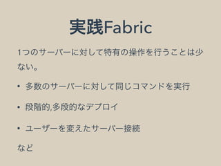 実践Fabric
1つのサーバーに対して特有の操作を行うことは少
ない。
• 多数のサーバーに対して同じコマンドを実行
• 段階的,多段的なデプロイ
• ユーザーを変えたサーバー接続
など
 