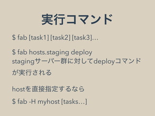 実行コマンド
$ fab [task1] [task2] [task3]…
$ fab hosts.staging deploy 
stagingサーバー群に対してdeployコマンド
が実行される
hostを直接指定するなら 
$ fab -H myhost [tasks…]
 