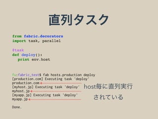 直列タスク
from fabric.decorators
import task, parallel
@task
def deploy():
print env.host
fu:fabric_test$ fab hosts.production deploy
[production.com] Executing task 'deploy'
production.com
[myhost.jp] Executing task 'deploy'
myhost.jp
[myapp.jp] Executing task 'deploy'
myapp.jp
Done.
host毎に直列実行 
されている
 