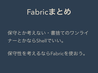 Fabricまとめ
保守とか考えない・書捨てのワンライ
ナーとかならShellでいい。
保守性を考えるならFabricを使おう。
 
