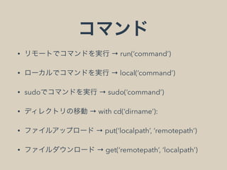 コマンド
• リモートでコマンドを実行 → run(‘command’)
• ローカルでコマンドを実行 → local(‘command’)
• sudoでコマンドを実行 → sudo(‘command’)
• ディレクトリの移動 → with cd(‘dirname’):
• ファイルアップロード → put(‘localpath’, ‘remotepath’)
• ファイルダウンロード → get(‘remotepath’, ‘localpath’)
 
