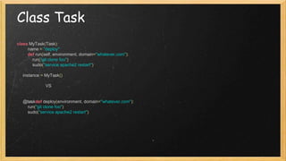 Class Task
class MyTask(Task):
name = "deploy"
def run(self, environment, domain="whatever.com"):
run("git clone foo")
sudo("service apache2 restart")
instance = MyTask()
VS
@taskdef deploy(environment, domain="whatever.com"):
run("git clone foo")
sudo("service apache2 restart")
 