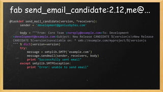 fab send_email_candidate:2.12,me@...
@taskdef send_mail_candidate(version, *receivers):
sender = 'development@geniusbytes.com'
body = """From: Core Team <noreply@example.com>To: Development
<development@example.com>Subject: New Release CANDIDATE %(version)snNew Release
CANDIDATE %(version)savailable on: * smb://example.com/myproject/%(version)s
""" % dict(version=version)
try:
message = smtplib.SMTP('example.com')
message.sendmail(sender, receivers, body)
print "Successfully sent email"
except smtplib.SMTPException:
print "Error: unable to send email"
 