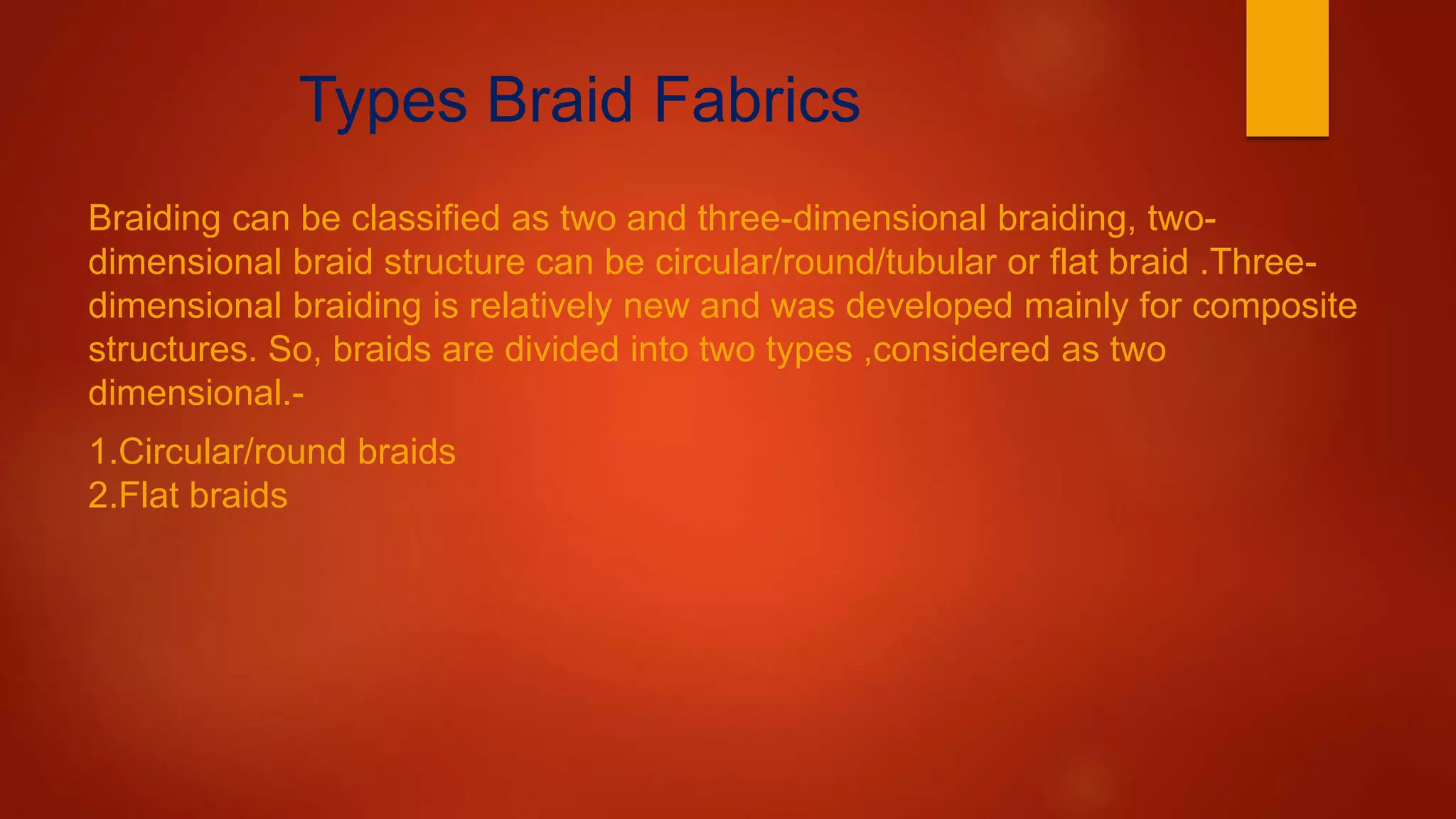 Types Braid Fabrics
Braiding can be classified as two and three-dimensional braiding, two-
dimensional braid structure can be circular/round/tubular or flat braid .Three-
dimensional braiding is relatively new and was developed mainly for composite
structures. So, braids are divided into two types ,considered as two
dimensional.-
1.Circular/round braids
2.Flat braids
 