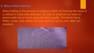 2. Warp knitted fabrics:
Warp knitting is the process of making a fabric by forming the loops in
a vertical or warp-wise direction; the yarn is prepared as warp on
beams with one or more yarns for each needle. The fabric has a
flatter, closer, less elastic knit than weft knit and is very often run
resistant.
 