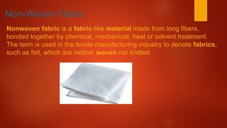 Non-Woven Fabric
Nonwoven fabric is a fabric-like material made from long fibers,
bonded together by chemical, mechanical, heat or solvent treatment.
The term is used in the textile manufacturing industry to denote fabrics,
such as felt, which are neither woven nor knitted.
 