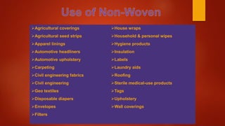 Agricultural coverings
Agricultural seed strips
Apparel linings
Automotive headliners
Automotive upholstery
Carpeting
Civil engineering fabrics
Civil engineering
Geo textiles
Disposable diapers
Envelopes
Filters
House wraps
Household & personal wipes
Hygiene products
Insulation
Labels
Laundry aids
Roofing
Sterile medical-use products
Tags
Upholstery
Wall coverings
 