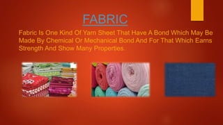 FABRIC
Fabric Is One Kind Of Yarn Sheet That Have A Bond Which May Be
Made By Chemical Or Mechanical Bond And For That Which Earns
Strength And Show Many Properties.
 