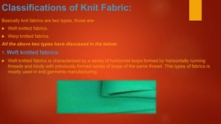 Classifications of Knit Fabric:
Basically knit fabrics are two types, those are-
 Weft knitted fabrics.
 Warp knitted fabrics.
All the above two types have discussed in the below:
1. Weft knitted fabrics:
 Weft knitted fabrics is characterized by a series of horizontal loops formed by horizontally running
threads and binds with previously formed series of loops of the same thread. This types of fabrics is
mostly used in knit garments manufacturing.
 