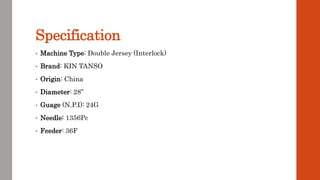 Specification
• Machine Type: Double Jersey (Interlock)
• Brand: KIN TANSO
• Origin: China
• Diameter: 28”
• Guage (N.P.I): 24G
• Needle: 1356Pc
• Feeder: 36F
 