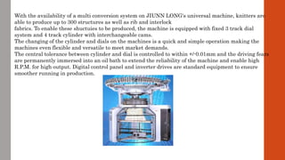 With the availability of a multi conversion system on JIUNN LONG's universal machine, knitters are
able to produce up to 300 structures as well as rib and interlock
fabrics. To enable these shuctuies to be produced, the machine is equipped with fixed 3 track dial
system and 4 track cylinder with interchangeable cams.
The changing of the cylinder and dials on the machines is a quick and simple operation making the
machines even flexible and versatile to meet market demands.
The central tolerance between cylinder and dial is controlled to within +/-0.01mm and the driving fears
are permanently immersed into an oil bath to extend the reliability of the machine and enable high
R.P.M. for high output. Digital control panel and inverter drives are standard equipment to ensure
smoother running in production.
 