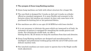  The synopsis of Jiunn Long Knitting machine
 Jiunn Long machines are bulit with robust structure for a longer life.
 The cam block is designed for 3 tracks on dial and 4 tracks on cylinder
offered as standard equipment. It is more flexible and economic to the
factories where 2x2 machine are existed. As later only cams have to be
purchased for knitting 2x4 or 3x4 patterned fabrics.
 Our machines are abIe to run upto 25-30 RPM but with lower decibel.
 It is not necessary to lubricate the gears which are immersed in oil bath. An
automatic oil sprayer is equipped for smoothing the needle grooves and
tracks. For cleaning the needle beds, we offer a
blowing device. By all means we keep the machines from dust and abrasion.
 Jiunn Long Knitting machines are designed and manufactured by an
intelligent and professional working group with the aid of CAD system and
delicate machine tools.
 Our interlock machines are more easier to operate due to the Single needle
track adjustment.
 