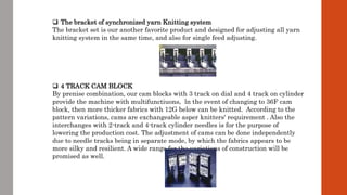  The bracket of synchronized yarn Knitting system
The bracket set is our another favorite product and designed for adjusting all yarn
knitting system in the same time, and also for single feed adjusting.
 4 TRACK CAM BLOCK
By prenise combination, our cam blocks with 3 track on dial and 4 track on cylinder
provide the machine with multifunctiuons, ln the event of changing to 36F cam
block, then more thicker fabrics with 12G below can be knitted. According to the
pattern variations, cams are exchangeable asper knitters' requirement . Also the
interchanges with 2-track and 4-track cylinder needles is for the purpose of
lowering the production cost. The adjustment of cams can be done independently
due to needle tracks being in separate mode, by which the fabrics appears to be
more silky and resilient. A wide range for the variations of construction will be
promised as well.
 
