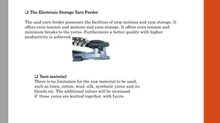  The Electronic Storage Yarn Feeder
The said yarn feeder possesses the facilities of stop motions and yam storage. It
offers even tension and motions and yarn storage. It offers even tension and
minimum breaks to the yarns. Furthermore a better quality with higher
productivity is achieved.
 Yarn material:
There is no limitation for the raw material to be used,
such as linen, cotton, wool, silk, synthetic yarns and its
blends etc. The additional values will be increased
if those yarns are knitted together, with Lycra.
 