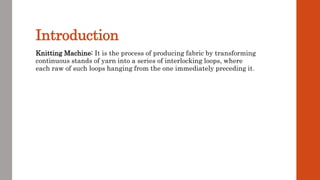 Introduction
Knitting Machine: It is the process of producing fabric by transforming
continuous stands of yarn into a series of interlocking loops, where
each raw of such loops hanging from the one immediately preceding it.
 