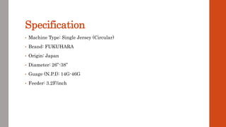 Specification
• Machine Type: Single Jersey (Circular)
• Brand: FUKUHARA
• Origin: Japan
• Diameter: 26”-38”
• Guage (N.P.I): 14G-46G
• Feeder: 3.2F/inch
 